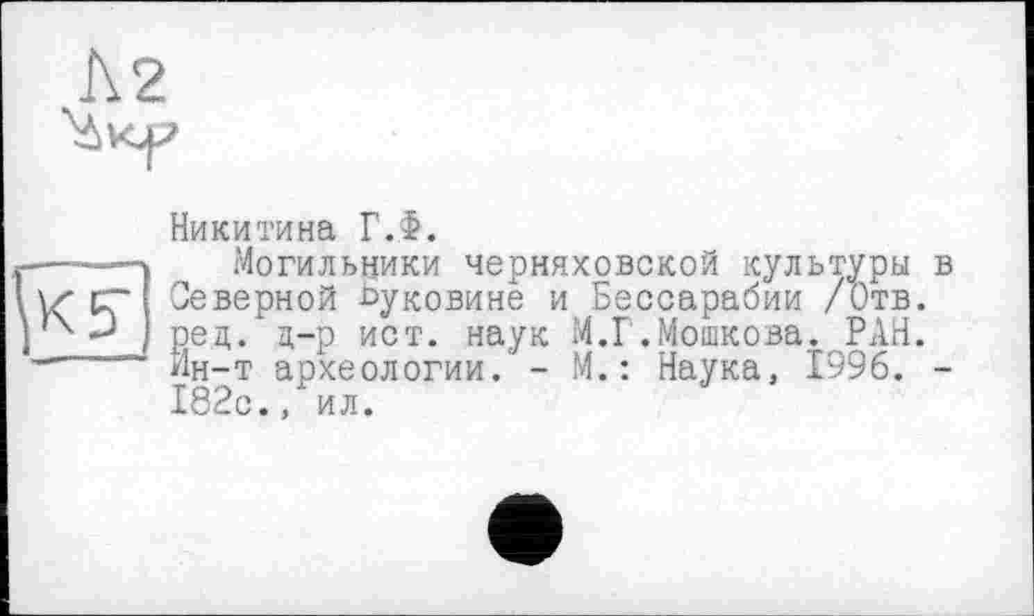 ﻿Никитина ГЛ.
-—---- Могильники Черняховской культуры
Северной Буковине и Бессарабии /Отв. ред. д-р ист. наук М.Г.Мошкова. РАН.
•-----Ин-т археологии. - М.: Наука, 1996.
182с., ил.